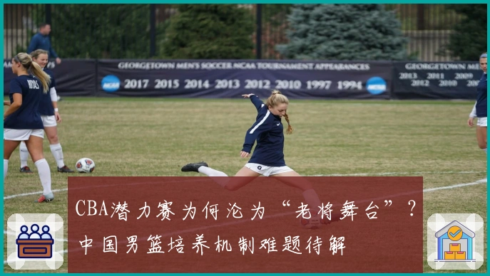 CBA潜力赛为何沦为“老将舞台”？中国男篮培养机制难题待解