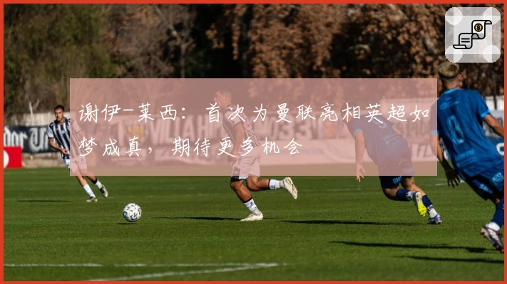 谢伊-莱西：首次为曼联亮相英超如梦成真，期待更多机会