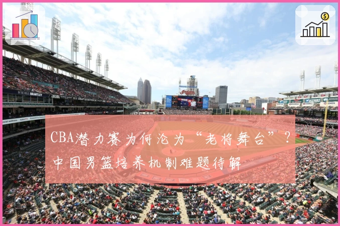 CBA潜力赛为何沦为“老将舞台”？中国男篮培养机制难题待解