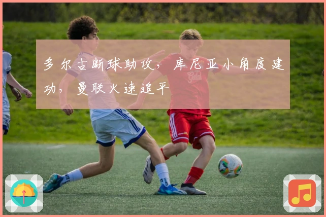 多尔古断球助攻，库尼亚小角度建功，曼联火速追平