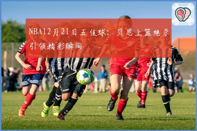 NBA12月21日五佳球：贝恩上篮绝杀引领精彩瞬间