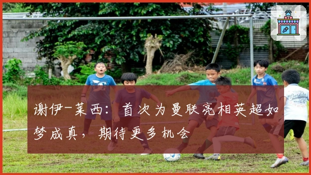 谢伊-莱西：首次为曼联亮相英超如梦成真，期待更多机会